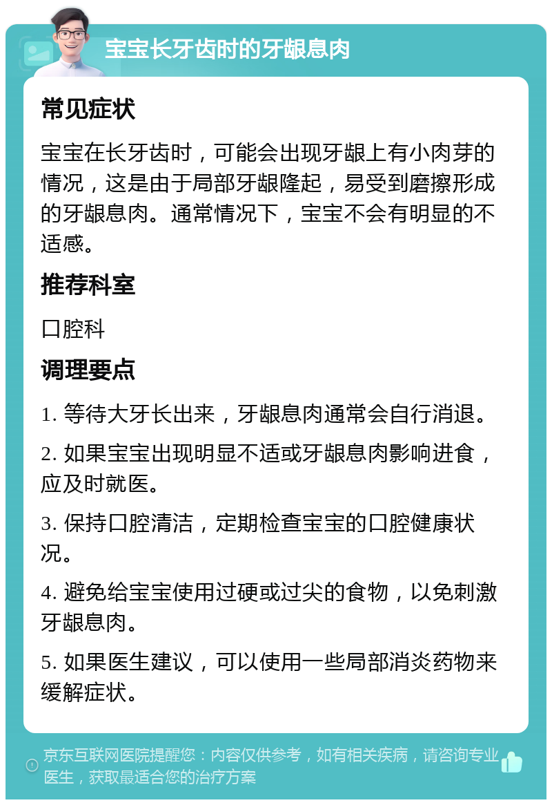 宝宝长牙齿时的牙龈息肉 常见症状 宝宝在长牙齿时，可能会出现牙龈上有小肉芽的情况，这是由于局部牙龈隆起，易受到磨擦形成的牙龈息肉。通常情况下，宝宝不会有明显的不适感。 推荐科室 口腔科 调理要点 1. 等待大牙长出来，牙龈息肉通常会自行消退。 2. 如果宝宝出现明显不适或牙龈息肉影响进食，应及时就医。 3. 保持口腔清洁，定期检查宝宝的口腔健康状况。 4. 避免给宝宝使用过硬或过尖的食物，以免刺激牙龈息肉。 5. 如果医生建议，可以使用一些局部消炎药物来缓解症状。