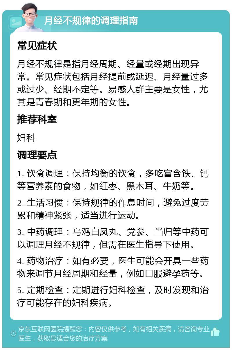 月经不规律的调理指南 常见症状 月经不规律是指月经周期、经量或经期出现异常。常见症状包括月经提前或延迟、月经量过多或过少、经期不定等。易感人群主要是女性，尤其是青春期和更年期的女性。 推荐科室 妇科 调理要点 1. 饮食调理：保持均衡的饮食，多吃富含铁、钙等营养素的食物，如红枣、黑木耳、牛奶等。 2. 生活习惯：保持规律的作息时间，避免过度劳累和精神紧张，适当进行运动。 3. 中药调理：乌鸡白凤丸、党参、当归等中药可以调理月经不规律，但需在医生指导下使用。 4. 药物治疗：如有必要，医生可能会开具一些药物来调节月经周期和经量，例如口服避孕药等。 5. 定期检查：定期进行妇科检查，及时发现和治疗可能存在的妇科疾病。