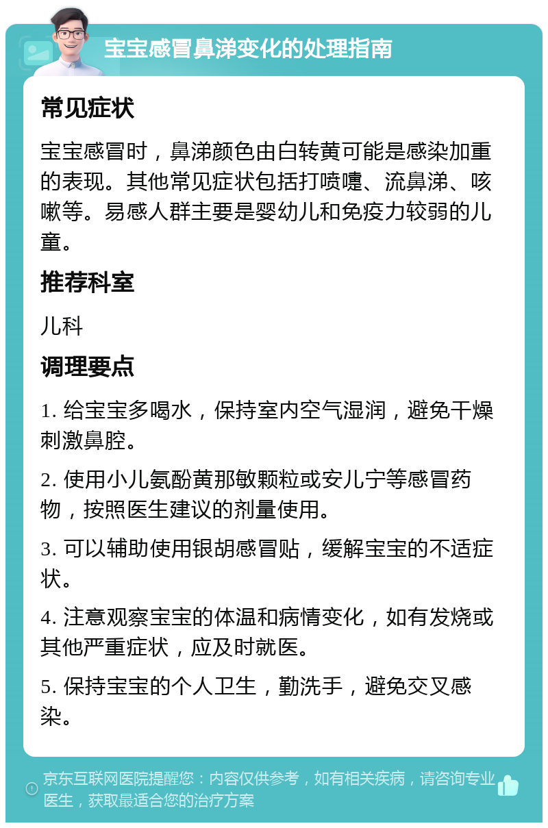 宝宝感冒鼻涕变化的处理指南 常见症状 宝宝感冒时，鼻涕颜色由白转黄可能是感染加重的表现。其他常见症状包括打喷嚏、流鼻涕、咳嗽等。易感人群主要是婴幼儿和免疫力较弱的儿童。 推荐科室 儿科 调理要点 1. 给宝宝多喝水，保持室内空气湿润，避免干燥刺激鼻腔。 2. 使用小儿氨酚黄那敏颗粒或安儿宁等感冒药物，按照医生建议的剂量使用。 3. 可以辅助使用银胡感冒贴，缓解宝宝的不适症状。 4. 注意观察宝宝的体温和病情变化，如有发烧或其他严重症状，应及时就医。 5. 保持宝宝的个人卫生，勤洗手，避免交叉感染。