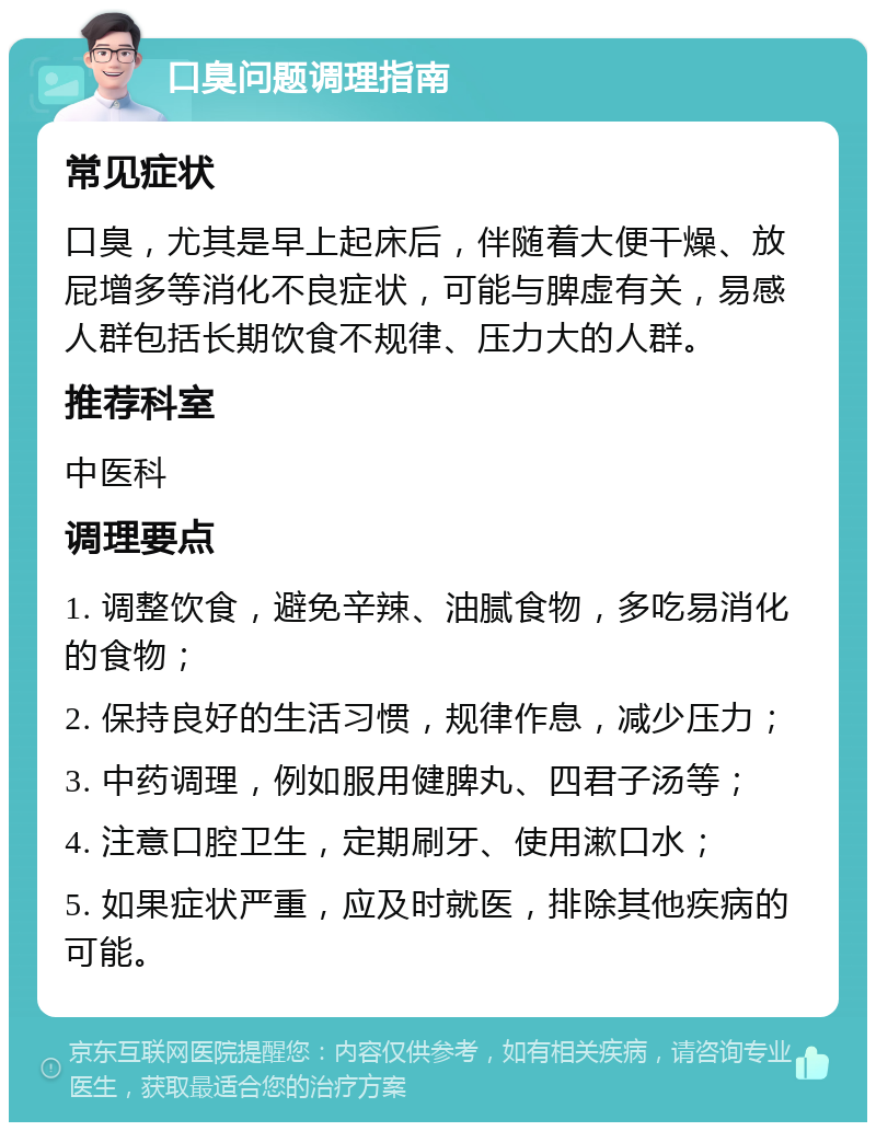 口臭问题调理指南 常见症状 口臭，尤其是早上起床后，伴随着大便干燥、放屁增多等消化不良症状，可能与脾虚有关，易感人群包括长期饮食不规律、压力大的人群。 推荐科室 中医科 调理要点 1. 调整饮食，避免辛辣、油腻食物，多吃易消化的食物； 2. 保持良好的生活习惯，规律作息，减少压力； 3. 中药调理，例如服用健脾丸、四君子汤等； 4. 注意口腔卫生，定期刷牙、使用漱口水； 5. 如果症状严重，应及时就医，排除其他疾病的可能。