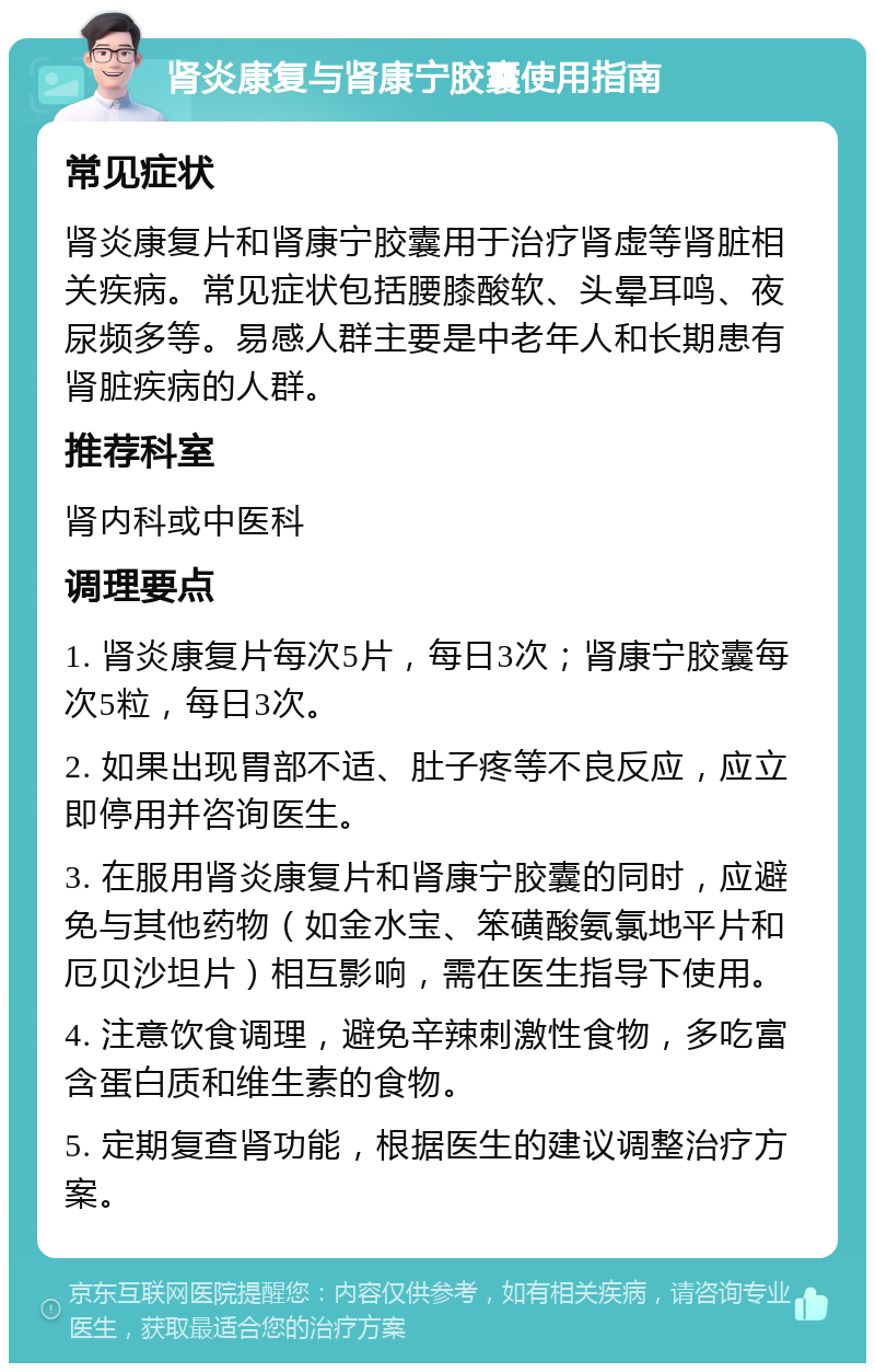 肾炎康复与肾康宁胶囊使用指南 常见症状 肾炎康复片和肾康宁胶囊用于治疗肾虚等肾脏相关疾病。常见症状包括腰膝酸软、头晕耳鸣、夜尿频多等。易感人群主要是中老年人和长期患有肾脏疾病的人群。 推荐科室 肾内科或中医科 调理要点 1. 肾炎康复片每次5片，每日3次；肾康宁胶囊每次5粒，每日3次。 2. 如果出现胃部不适、肚子疼等不良反应，应立即停用并咨询医生。 3. 在服用肾炎康复片和肾康宁胶囊的同时，应避免与其他药物（如金水宝、笨磺酸氨氯地平片和厄贝沙坦片）相互影响，需在医生指导下使用。 4. 注意饮食调理，避免辛辣刺激性食物，多吃富含蛋白质和维生素的食物。 5. 定期复查肾功能，根据医生的建议调整治疗方案。