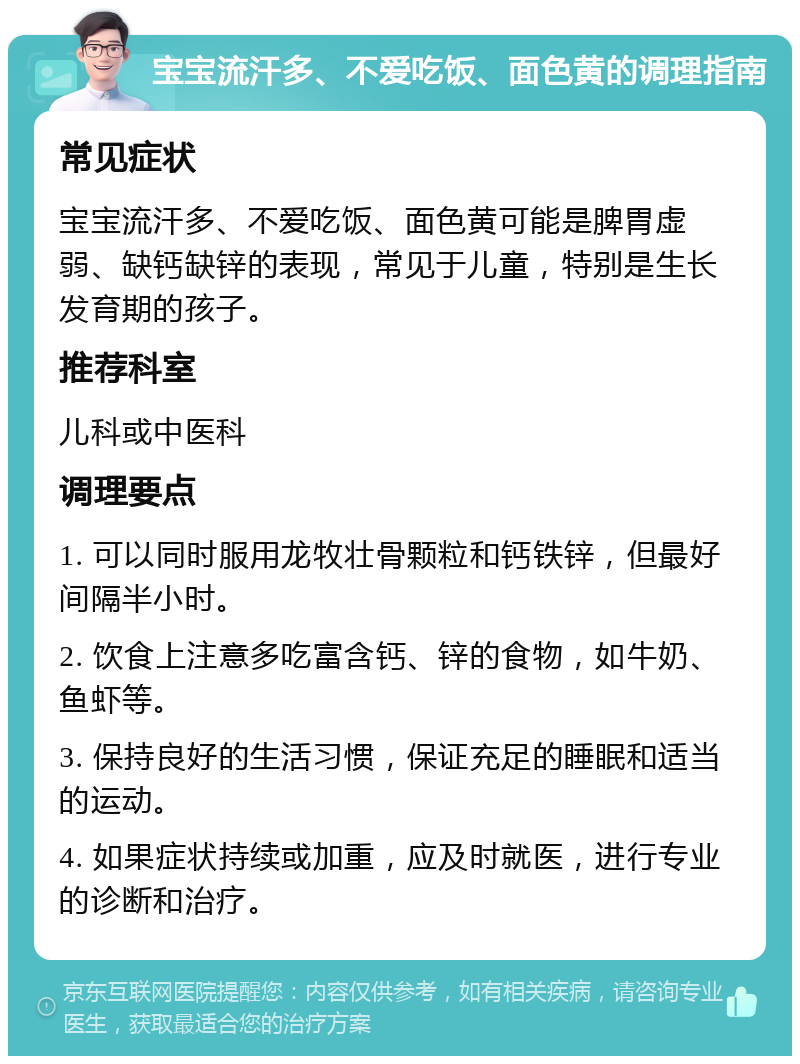 宝宝流汗多、不爱吃饭、面色黄的调理指南 常见症状 宝宝流汗多、不爱吃饭、面色黄可能是脾胃虚弱、缺钙缺锌的表现，常见于儿童，特别是生长发育期的孩子。 推荐科室 儿科或中医科 调理要点 1. 可以同时服用龙牧壮骨颗粒和钙铁锌，但最好间隔半小时。 2. 饮食上注意多吃富含钙、锌的食物，如牛奶、鱼虾等。 3. 保持良好的生活习惯，保证充足的睡眠和适当的运动。 4. 如果症状持续或加重，应及时就医，进行专业的诊断和治疗。