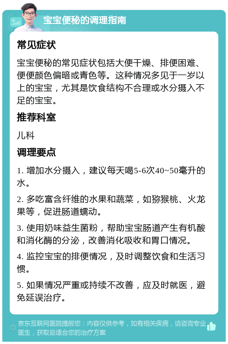 宝宝便秘的调理指南 常见症状 宝宝便秘的常见症状包括大便干燥、排便困难、便便颜色偏暗或青色等。这种情况多见于一岁以上的宝宝，尤其是饮食结构不合理或水分摄入不足的宝宝。 推荐科室 儿科 调理要点 1. 增加水分摄入，建议每天喝5-6次40~50毫升的水。 2. 多吃富含纤维的水果和蔬菜，如猕猴桃、火龙果等，促进肠道蠕动。 3. 使用奶味益生菌粉，帮助宝宝肠道产生有机酸和消化酶的分泌，改善消化吸收和胃口情况。 4. 监控宝宝的排便情况，及时调整饮食和生活习惯。 5. 如果情况严重或持续不改善，应及时就医，避免延误治疗。