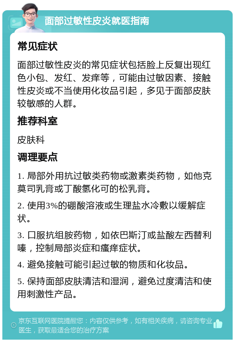 面部过敏性皮炎就医指南 常见症状 面部过敏性皮炎的常见症状包括脸上反复出现红色小包、发红、发痒等，可能由过敏因素、接触性皮炎或不当使用化妆品引起，多见于面部皮肤较敏感的人群。 推荐科室 皮肤科 调理要点 1. 局部外用抗过敏类药物或激素类药物，如他克莫司乳膏或丁酸氢化可的松乳膏。 2. 使用3%的硼酸溶液或生理盐水冷敷以缓解症状。 3. 口服抗组胺药物，如依巴斯汀或盐酸左西替利嗪，控制局部炎症和瘙痒症状。 4. 避免接触可能引起过敏的物质和化妆品。 5. 保持面部皮肤清洁和湿润，避免过度清洁和使用刺激性产品。