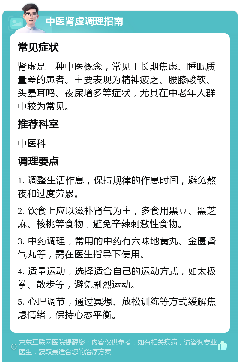 中医肾虚调理指南 常见症状 肾虚是一种中医概念，常见于长期焦虑、睡眠质量差的患者。主要表现为精神疲乏、腰膝酸软、头晕耳鸣、夜尿增多等症状，尤其在中老年人群中较为常见。 推荐科室 中医科 调理要点 1. 调整生活作息，保持规律的作息时间，避免熬夜和过度劳累。 2. 饮食上应以滋补肾气为主，多食用黑豆、黑芝麻、核桃等食物，避免辛辣刺激性食物。 3. 中药调理，常用的中药有六味地黄丸、金匮肾气丸等，需在医生指导下使用。 4. 适量运动，选择适合自己的运动方式，如太极拳、散步等，避免剧烈运动。 5. 心理调节，通过冥想、放松训练等方式缓解焦虑情绪，保持心态平衡。