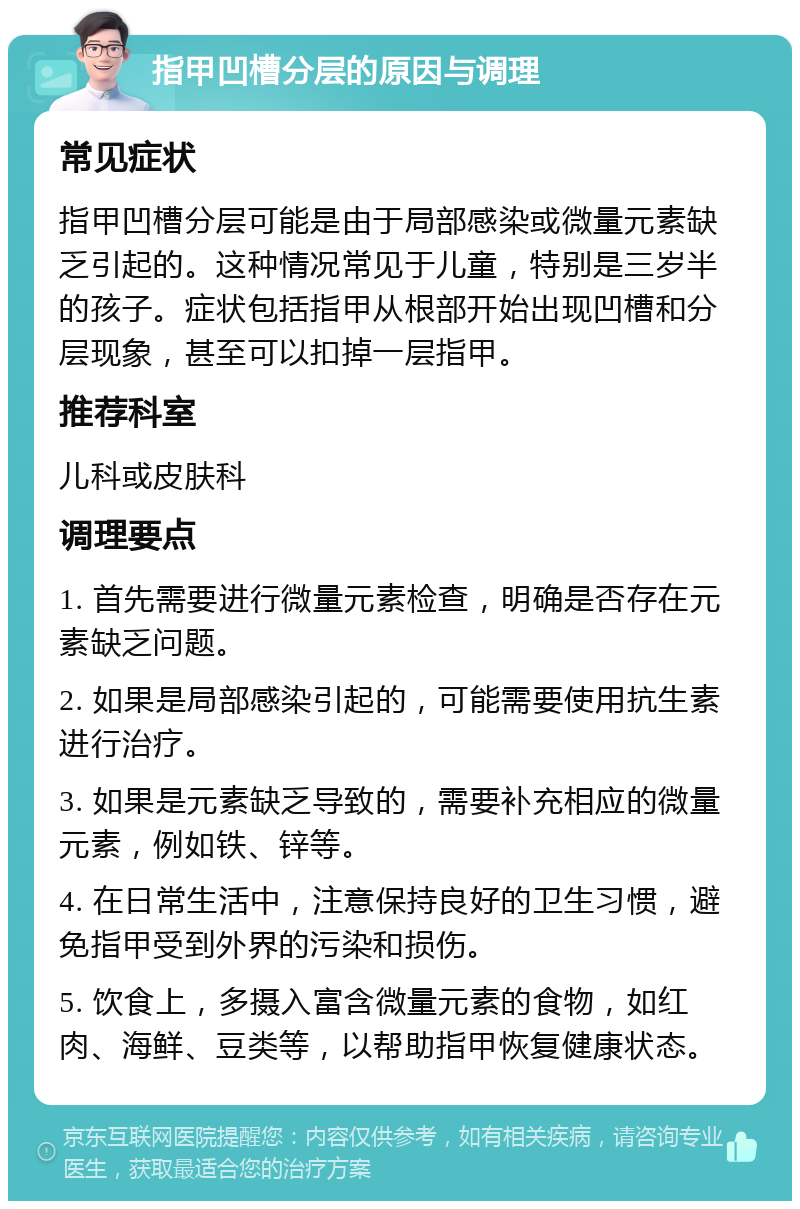 指甲凹槽分层的原因与调理 常见症状 指甲凹槽分层可能是由于局部感染或微量元素缺乏引起的。这种情况常见于儿童，特别是三岁半的孩子。症状包括指甲从根部开始出现凹槽和分层现象，甚至可以扣掉一层指甲。 推荐科室 儿科或皮肤科 调理要点 1. 首先需要进行微量元素检查，明确是否存在元素缺乏问题。 2. 如果是局部感染引起的，可能需要使用抗生素进行治疗。 3. 如果是元素缺乏导致的，需要补充相应的微量元素，例如铁、锌等。 4. 在日常生活中，注意保持良好的卫生习惯，避免指甲受到外界的污染和损伤。 5. 饮食上，多摄入富含微量元素的食物，如红肉、海鲜、豆类等，以帮助指甲恢复健康状态。