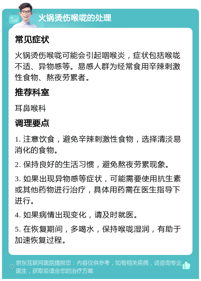 火锅烫伤喉咙的处理 常见症状 火锅烫伤喉咙可能会引起咽喉炎，症状包括喉咙不适、异物感等。易感人群为经常食用辛辣刺激性食物、熬夜劳累者。 推荐科室 耳鼻喉科 调理要点 1. 注意饮食，避免辛辣刺激性食物，选择清淡易消化的食物。 2. 保持良好的生活习惯，避免熬夜劳累现象。 3. 如果出现异物感等症状，可能需要使用抗生素或其他药物进行治疗，具体用药需在医生指导下进行。 4. 如果病情出现变化，请及时就医。 5. 在恢复期间，多喝水，保持喉咙湿润，有助于加速恢复过程。