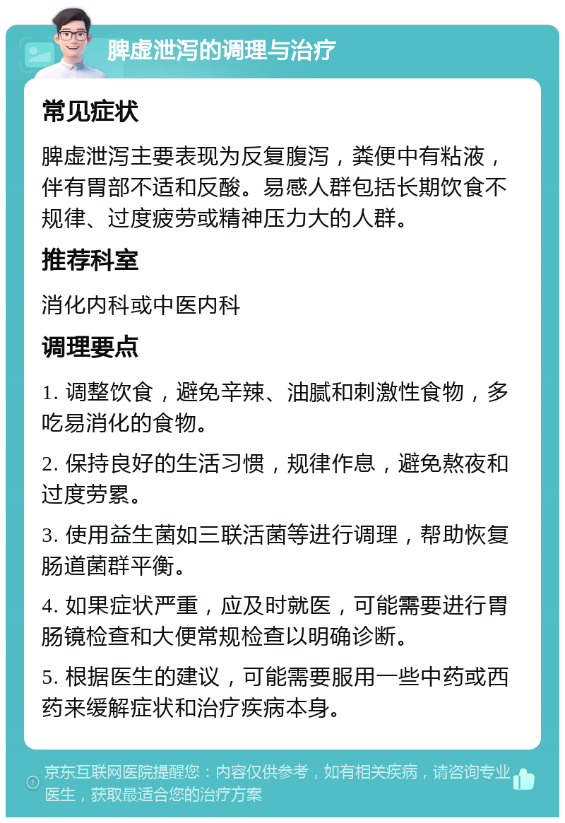 脾虚泄泻的调理与治疗 常见症状 脾虚泄泻主要表现为反复腹泻，粪便中有粘液，伴有胃部不适和反酸。易感人群包括长期饮食不规律、过度疲劳或精神压力大的人群。 推荐科室 消化内科或中医内科 调理要点 1. 调整饮食，避免辛辣、油腻和刺激性食物，多吃易消化的食物。 2. 保持良好的生活习惯，规律作息，避免熬夜和过度劳累。 3. 使用益生菌如三联活菌等进行调理，帮助恢复肠道菌群平衡。 4. 如果症状严重，应及时就医，可能需要进行胃肠镜检查和大便常规检查以明确诊断。 5. 根据医生的建议，可能需要服用一些中药或西药来缓解症状和治疗疾病本身。