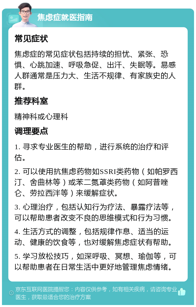 焦虑症就医指南 常见症状 焦虑症的常见症状包括持续的担忧、紧张、恐惧、心跳加速、呼吸急促、出汗、失眠等。易感人群通常是压力大、生活不规律、有家族史的人群。 推荐科室 精神科或心理科 调理要点 1. 寻求专业医生的帮助，进行系统的治疗和评估。 2. 可以使用抗焦虑药物如SSRI类药物（如帕罗西汀、舍曲林等）或苯二氮䓬类药物（如阿普唑仑、劳拉西泮等）来缓解症状。 3. 心理治疗，包括认知行为疗法、暴露疗法等，可以帮助患者改变不良的思维模式和行为习惯。 4. 生活方式的调整，包括规律作息、适当的运动、健康的饮食等，也对缓解焦虑症状有帮助。 5. 学习放松技巧，如深呼吸、冥想、瑜伽等，可以帮助患者在日常生活中更好地管理焦虑情绪。