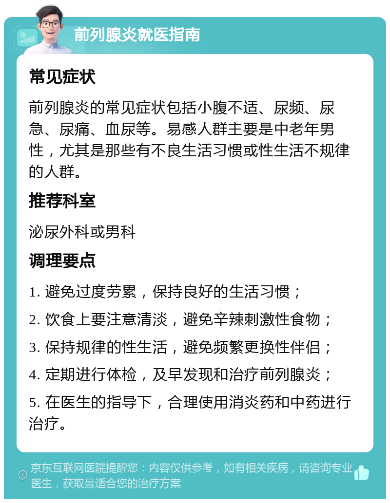 前列腺炎就医指南 常见症状 前列腺炎的常见症状包括小腹不适、尿频、尿急、尿痛、血尿等。易感人群主要是中老年男性，尤其是那些有不良生活习惯或性生活不规律的人群。 推荐科室 泌尿外科或男科 调理要点 1. 避免过度劳累，保持良好的生活习惯； 2. 饮食上要注意清淡，避免辛辣刺激性食物； 3. 保持规律的性生活，避免频繁更换性伴侣； 4. 定期进行体检，及早发现和治疗前列腺炎； 5. 在医生的指导下，合理使用消炎药和中药进行治疗。