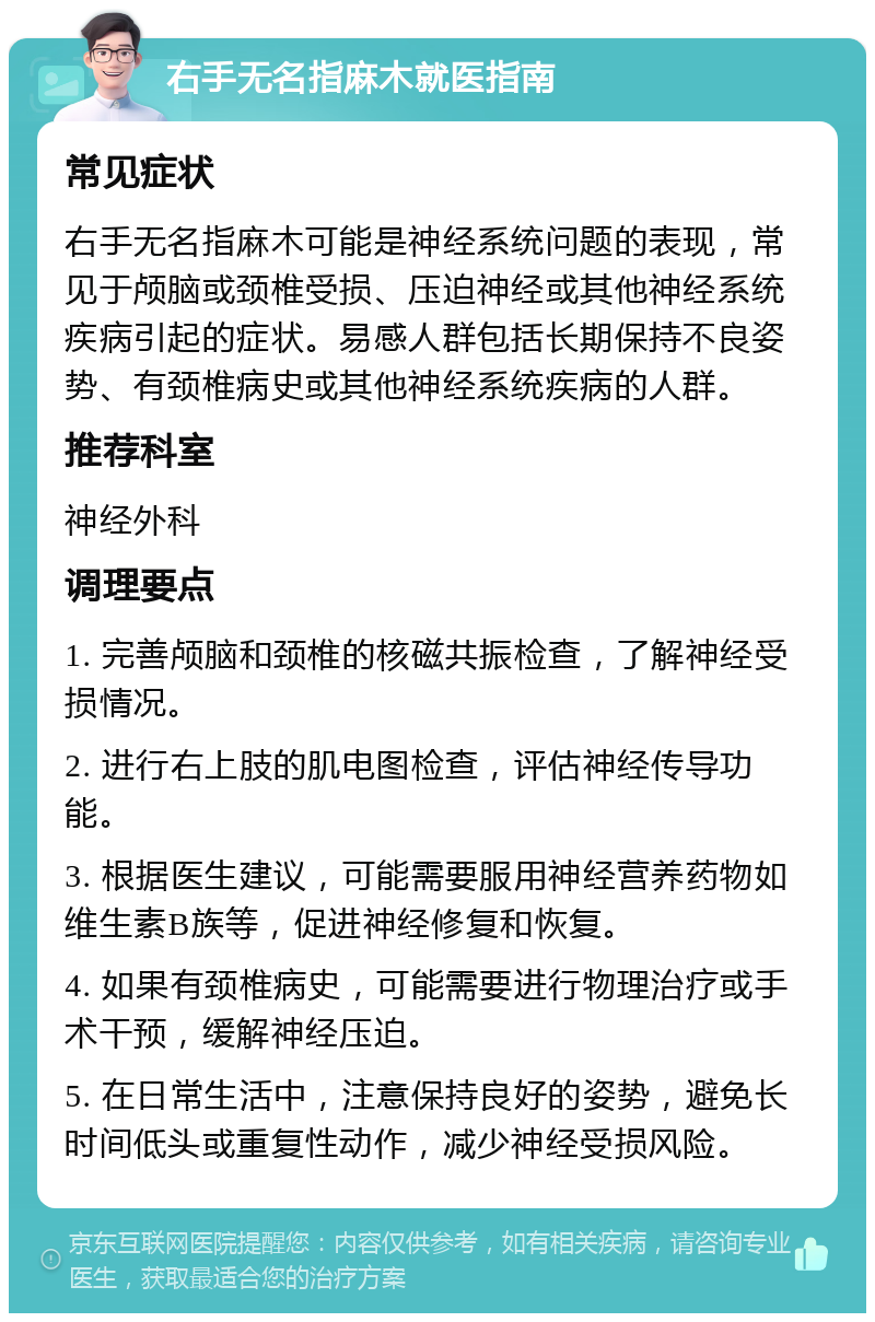 右手无名指麻木就医指南 常见症状 右手无名指麻木可能是神经系统问题的表现，常见于颅脑或颈椎受损、压迫神经或其他神经系统疾病引起的症状。易感人群包括长期保持不良姿势、有颈椎病史或其他神经系统疾病的人群。 推荐科室 神经外科 调理要点 1. 完善颅脑和颈椎的核磁共振检查，了解神经受损情况。 2. 进行右上肢的肌电图检查，评估神经传导功能。 3. 根据医生建议，可能需要服用神经营养药物如维生素B族等，促进神经修复和恢复。 4. 如果有颈椎病史，可能需要进行物理治疗或手术干预，缓解神经压迫。 5. 在日常生活中，注意保持良好的姿势，避免长时间低头或重复性动作，减少神经受损风险。