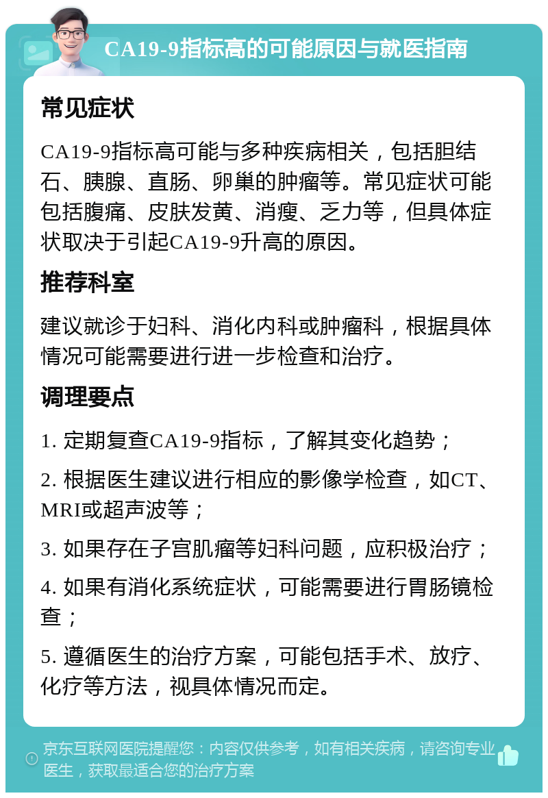 CA19-9指标高的可能原因与就医指南 常见症状 CA19-9指标高可能与多种疾病相关，包括胆结石、胰腺、直肠、卵巢的肿瘤等。常见症状可能包括腹痛、皮肤发黄、消瘦、乏力等，但具体症状取决于引起CA19-9升高的原因。 推荐科室 建议就诊于妇科、消化内科或肿瘤科，根据具体情况可能需要进行进一步检查和治疗。 调理要点 1. 定期复查CA19-9指标，了解其变化趋势； 2. 根据医生建议进行相应的影像学检查，如CT、MRI或超声波等； 3. 如果存在子宫肌瘤等妇科问题，应积极治疗； 4. 如果有消化系统症状，可能需要进行胃肠镜检查； 5. 遵循医生的治疗方案，可能包括手术、放疗、化疗等方法，视具体情况而定。