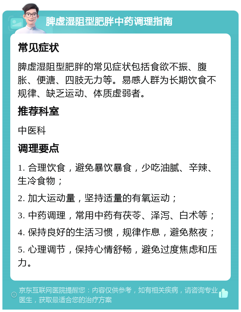 脾虚湿阻型肥胖中药调理指南 常见症状 脾虚湿阻型肥胖的常见症状包括食欲不振、腹胀、便溏、四肢无力等。易感人群为长期饮食不规律、缺乏运动、体质虚弱者。 推荐科室 中医科 调理要点 1. 合理饮食，避免暴饮暴食，少吃油腻、辛辣、生冷食物； 2. 加大运动量，坚持适量的有氧运动； 3. 中药调理，常用中药有茯苓、泽泻、白术等； 4. 保持良好的生活习惯，规律作息，避免熬夜； 5. 心理调节，保持心情舒畅，避免过度焦虑和压力。