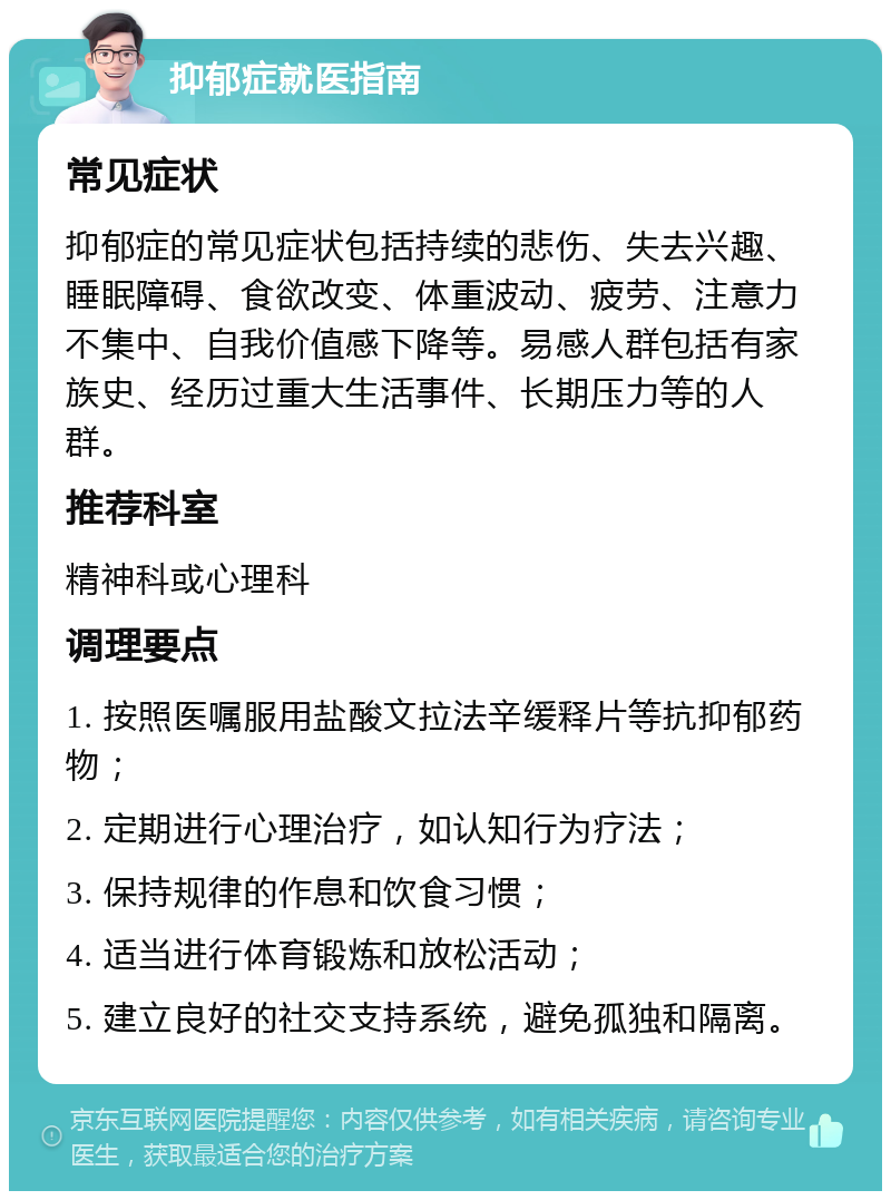 抑郁症就医指南 常见症状 抑郁症的常见症状包括持续的悲伤、失去兴趣、睡眠障碍、食欲改变、体重波动、疲劳、注意力不集中、自我价值感下降等。易感人群包括有家族史、经历过重大生活事件、长期压力等的人群。 推荐科室 精神科或心理科 调理要点 1. 按照医嘱服用盐酸文拉法辛缓释片等抗抑郁药物； 2. 定期进行心理治疗，如认知行为疗法； 3. 保持规律的作息和饮食习惯； 4. 适当进行体育锻炼和放松活动； 5. 建立良好的社交支持系统，避免孤独和隔离。