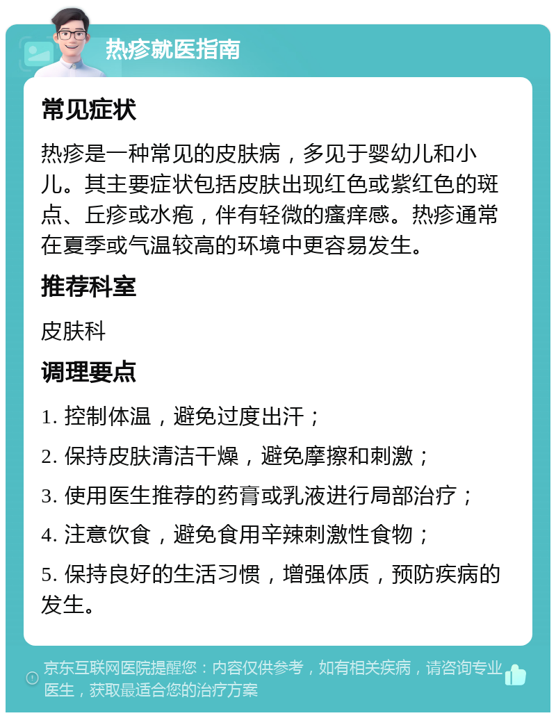 热疹就医指南 常见症状 热疹是一种常见的皮肤病，多见于婴幼儿和小儿。其主要症状包括皮肤出现红色或紫红色的斑点、丘疹或水疱，伴有轻微的瘙痒感。热疹通常在夏季或气温较高的环境中更容易发生。 推荐科室 皮肤科 调理要点 1. 控制体温，避免过度出汗； 2. 保持皮肤清洁干燥，避免摩擦和刺激； 3. 使用医生推荐的药膏或乳液进行局部治疗； 4. 注意饮食，避免食用辛辣刺激性食物； 5. 保持良好的生活习惯，增强体质，预防疾病的发生。