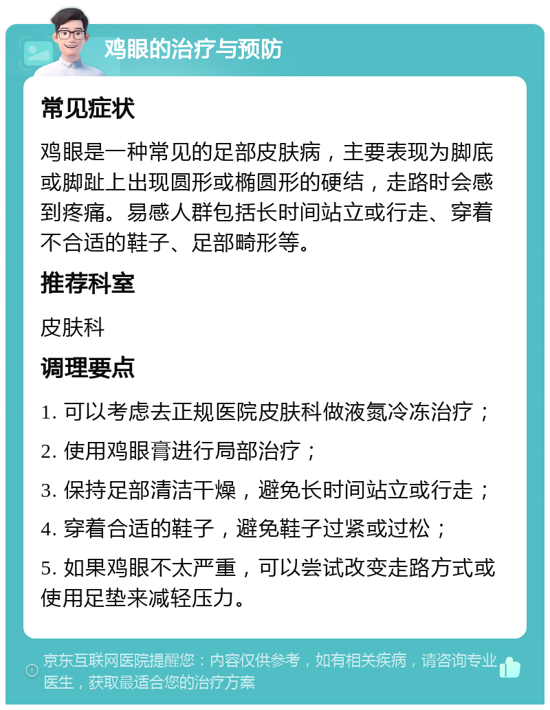 鸡眼的治疗与预防 常见症状 鸡眼是一种常见的足部皮肤病，主要表现为脚底或脚趾上出现圆形或椭圆形的硬结，走路时会感到疼痛。易感人群包括长时间站立或行走、穿着不合适的鞋子、足部畸形等。 推荐科室 皮肤科 调理要点 1. 可以考虑去正规医院皮肤科做液氮冷冻治疗； 2. 使用鸡眼膏进行局部治疗； 3. 保持足部清洁干燥，避免长时间站立或行走； 4. 穿着合适的鞋子，避免鞋子过紧或过松； 5. 如果鸡眼不太严重，可以尝试改变走路方式或使用足垫来减轻压力。