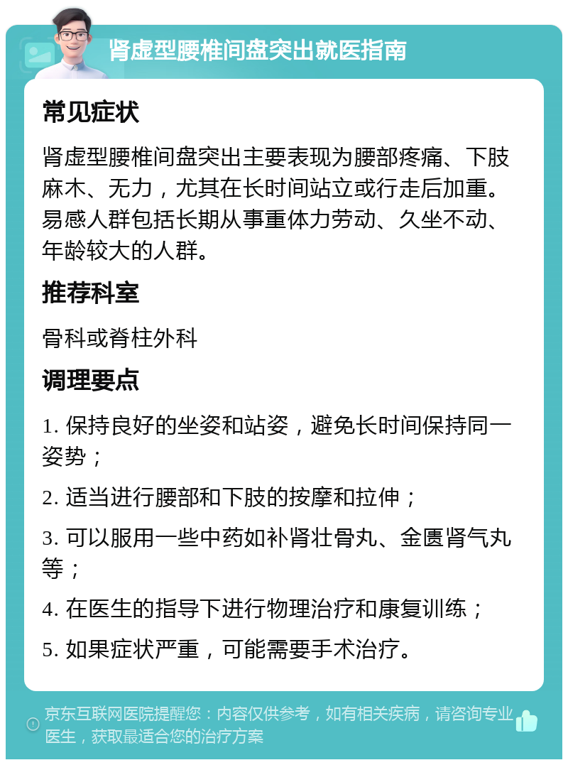 肾虚型腰椎间盘突出就医指南 常见症状 肾虚型腰椎间盘突出主要表现为腰部疼痛、下肢麻木、无力，尤其在长时间站立或行走后加重。易感人群包括长期从事重体力劳动、久坐不动、年龄较大的人群。 推荐科室 骨科或脊柱外科 调理要点 1. 保持良好的坐姿和站姿，避免长时间保持同一姿势； 2. 适当进行腰部和下肢的按摩和拉伸； 3. 可以服用一些中药如补肾壮骨丸、金匮肾气丸等； 4. 在医生的指导下进行物理治疗和康复训练； 5. 如果症状严重，可能需要手术治疗。