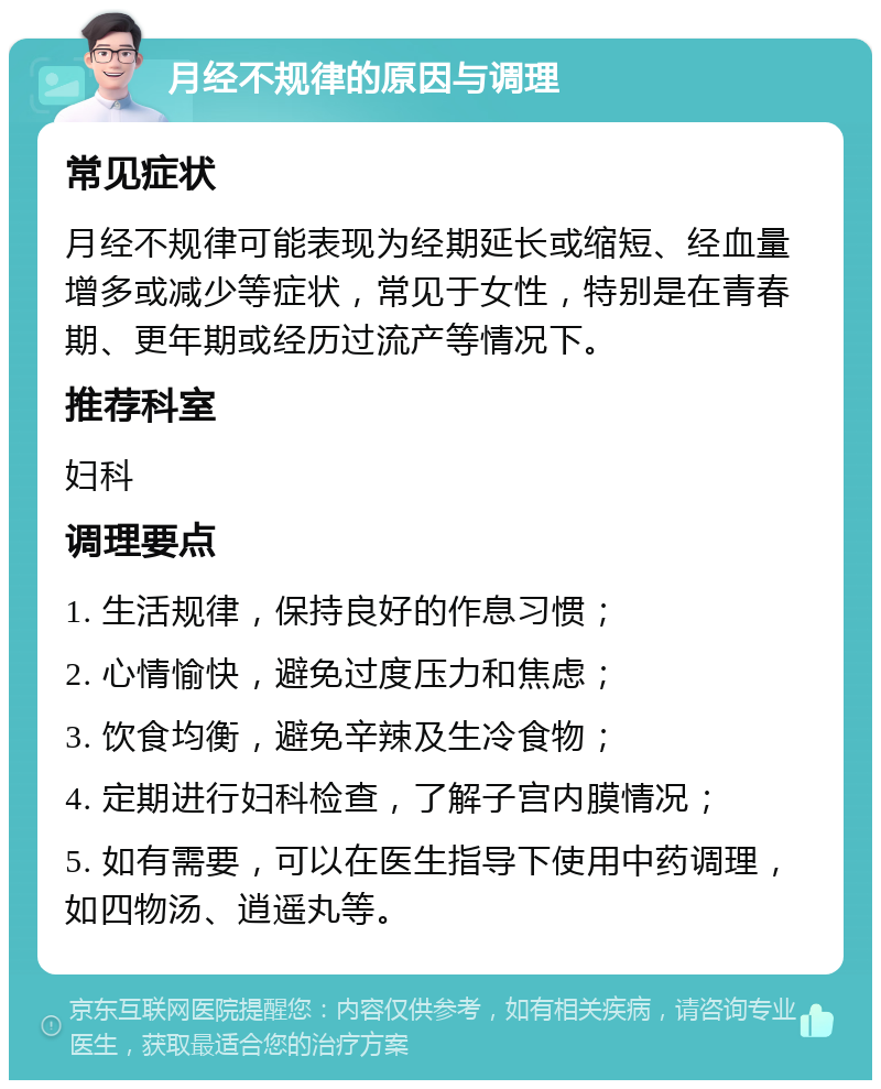 月经不规律的原因与调理 常见症状 月经不规律可能表现为经期延长或缩短、经血量增多或减少等症状，常见于女性，特别是在青春期、更年期或经历过流产等情况下。 推荐科室 妇科 调理要点 1. 生活规律，保持良好的作息习惯； 2. 心情愉快，避免过度压力和焦虑； 3. 饮食均衡，避免辛辣及生冷食物； 4. 定期进行妇科检查，了解子宫内膜情况； 5. 如有需要，可以在医生指导下使用中药调理，如四物汤、逍遥丸等。