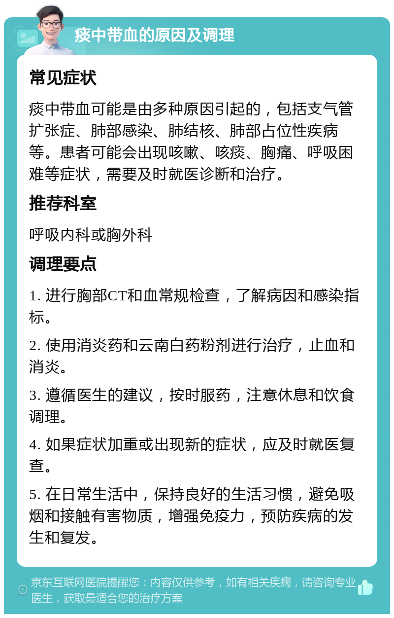 痰中带血的原因及调理 常见症状 痰中带血可能是由多种原因引起的，包括支气管扩张症、肺部感染、肺结核、肺部占位性疾病等。患者可能会出现咳嗽、咳痰、胸痛、呼吸困难等症状，需要及时就医诊断和治疗。 推荐科室 呼吸内科或胸外科 调理要点 1. 进行胸部CT和血常规检查，了解病因和感染指标。 2. 使用消炎药和云南白药粉剂进行治疗，止血和消炎。 3. 遵循医生的建议，按时服药，注意休息和饮食调理。 4. 如果症状加重或出现新的症状，应及时就医复查。 5. 在日常生活中，保持良好的生活习惯，避免吸烟和接触有害物质，增强免疫力，预防疾病的发生和复发。