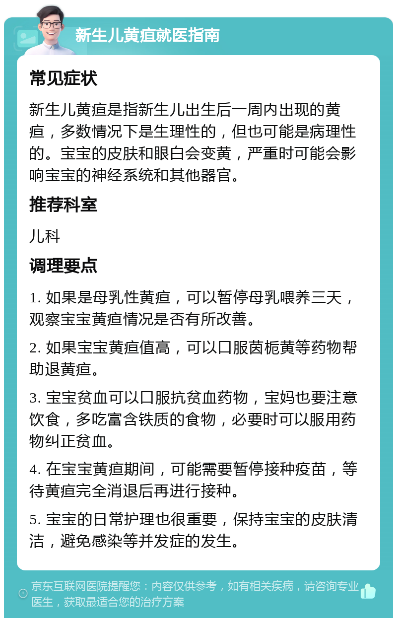 新生儿黄疸就医指南 常见症状 新生儿黄疸是指新生儿出生后一周内出现的黄疸，多数情况下是生理性的，但也可能是病理性的。宝宝的皮肤和眼白会变黄，严重时可能会影响宝宝的神经系统和其他器官。 推荐科室 儿科 调理要点 1. 如果是母乳性黄疸，可以暂停母乳喂养三天，观察宝宝黄疸情况是否有所改善。 2. 如果宝宝黄疸值高，可以口服茵栀黄等药物帮助退黄疸。 3. 宝宝贫血可以口服抗贫血药物，宝妈也要注意饮食，多吃富含铁质的食物，必要时可以服用药物纠正贫血。 4. 在宝宝黄疸期间，可能需要暂停接种疫苗，等待黄疸完全消退后再进行接种。 5. 宝宝的日常护理也很重要，保持宝宝的皮肤清洁，避免感染等并发症的发生。