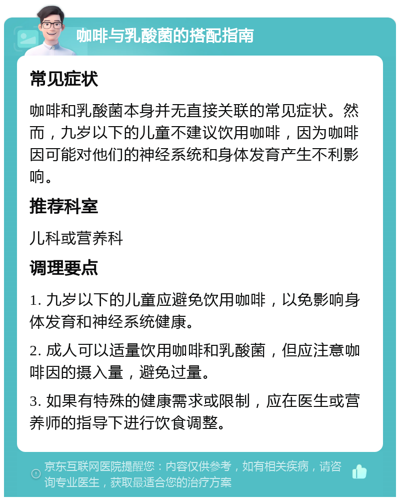 咖啡与乳酸菌的搭配指南 常见症状 咖啡和乳酸菌本身并无直接关联的常见症状。然而，九岁以下的儿童不建议饮用咖啡，因为咖啡因可能对他们的神经系统和身体发育产生不利影响。 推荐科室 儿科或营养科 调理要点 1. 九岁以下的儿童应避免饮用咖啡，以免影响身体发育和神经系统健康。 2. 成人可以适量饮用咖啡和乳酸菌，但应注意咖啡因的摄入量，避免过量。 3. 如果有特殊的健康需求或限制，应在医生或营养师的指导下进行饮食调整。