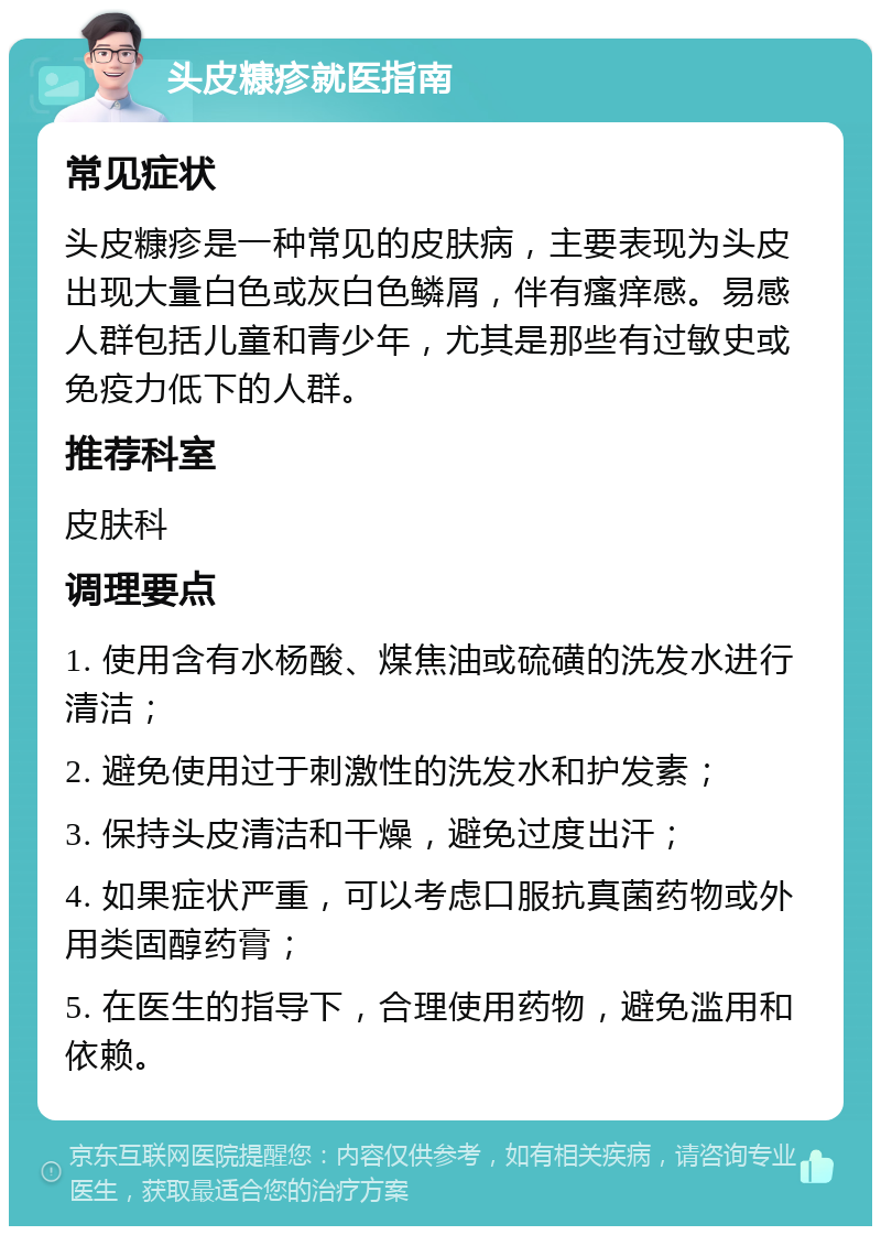 头皮糠疹就医指南 常见症状 头皮糠疹是一种常见的皮肤病，主要表现为头皮出现大量白色或灰白色鳞屑，伴有瘙痒感。易感人群包括儿童和青少年，尤其是那些有过敏史或免疫力低下的人群。 推荐科室 皮肤科 调理要点 1. 使用含有水杨酸、煤焦油或硫磺的洗发水进行清洁； 2. 避免使用过于刺激性的洗发水和护发素； 3. 保持头皮清洁和干燥，避免过度出汗； 4. 如果症状严重，可以考虑口服抗真菌药物或外用类固醇药膏； 5. 在医生的指导下，合理使用药物，避免滥用和依赖。