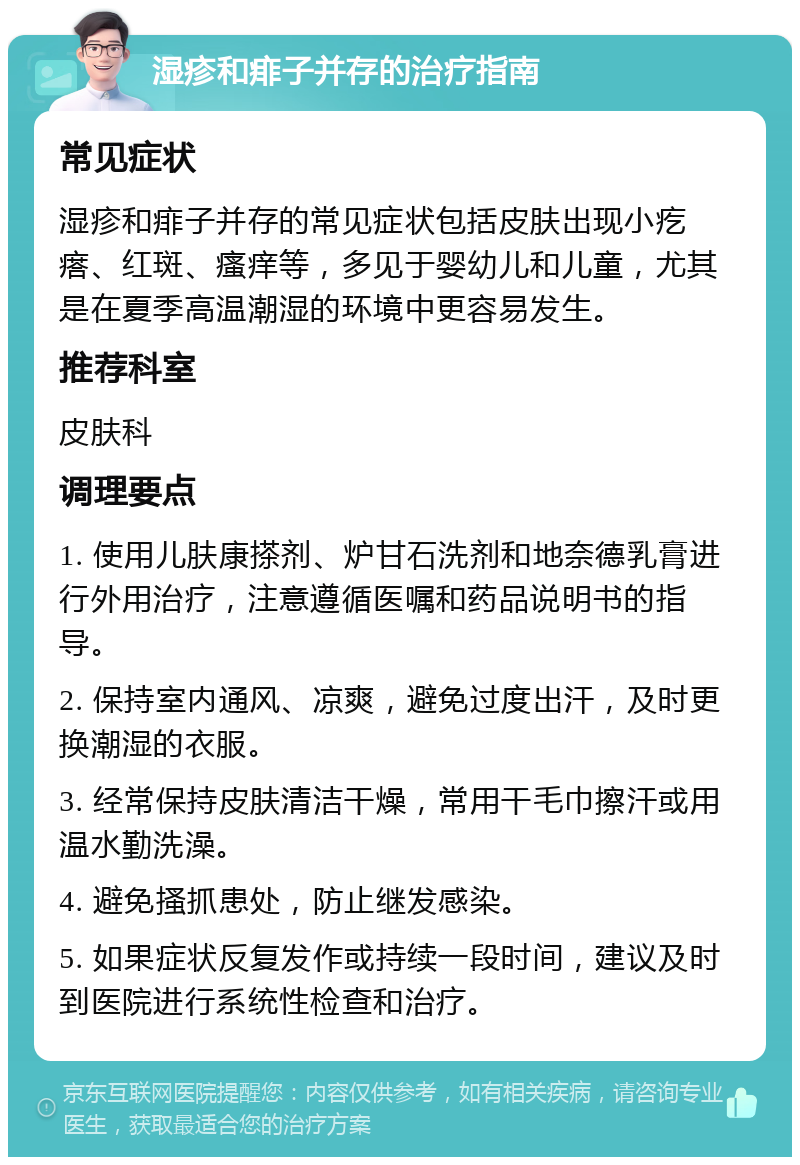 湿疹和痱子并存的治疗指南 常见症状 湿疹和痱子并存的常见症状包括皮肤出现小疙瘩、红斑、瘙痒等，多见于婴幼儿和儿童，尤其是在夏季高温潮湿的环境中更容易发生。 推荐科室 皮肤科 调理要点 1. 使用儿肤康搽剂、炉甘石洗剂和地奈德乳膏进行外用治疗，注意遵循医嘱和药品说明书的指导。 2. 保持室内通风、凉爽，避免过度出汗，及时更换潮湿的衣服。 3. 经常保持皮肤清洁干燥，常用干毛巾擦汗或用温水勤洗澡。 4. 避免搔抓患处，防止继发感染。 5. 如果症状反复发作或持续一段时间，建议及时到医院进行系统性检查和治疗。