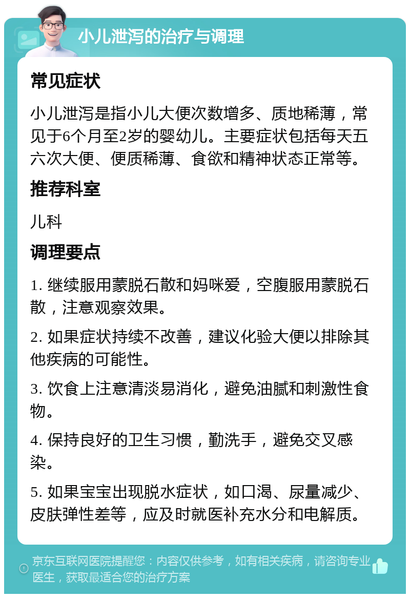 小儿泄泻的治疗与调理 常见症状 小儿泄泻是指小儿大便次数增多、质地稀薄，常见于6个月至2岁的婴幼儿。主要症状包括每天五六次大便、便质稀薄、食欲和精神状态正常等。 推荐科室 儿科 调理要点 1. 继续服用蒙脱石散和妈咪爱，空腹服用蒙脱石散，注意观察效果。 2. 如果症状持续不改善，建议化验大便以排除其他疾病的可能性。 3. 饮食上注意清淡易消化，避免油腻和刺激性食物。 4. 保持良好的卫生习惯，勤洗手，避免交叉感染。 5. 如果宝宝出现脱水症状，如口渴、尿量减少、皮肤弹性差等，应及时就医补充水分和电解质。