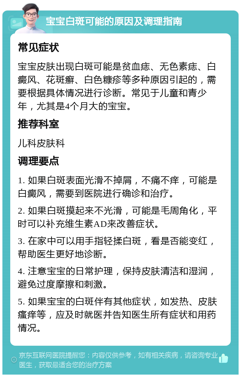 宝宝白斑可能的原因及调理指南 常见症状 宝宝皮肤出现白斑可能是贫血痣、无色素痣、白癜风、花斑癣、白色糠疹等多种原因引起的，需要根据具体情况进行诊断。常见于儿童和青少年，尤其是4个月大的宝宝。 推荐科室 儿科皮肤科 调理要点 1. 如果白斑表面光滑不掉屑，不痛不痒，可能是白癜风，需要到医院进行确诊和治疗。 2. 如果白斑摸起来不光滑，可能是毛周角化，平时可以补充维生素AD来改善症状。 3. 在家中可以用手指轻揉白斑，看是否能变红，帮助医生更好地诊断。 4. 注意宝宝的日常护理，保持皮肤清洁和湿润，避免过度摩擦和刺激。 5. 如果宝宝的白斑伴有其他症状，如发热、皮肤瘙痒等，应及时就医并告知医生所有症状和用药情况。