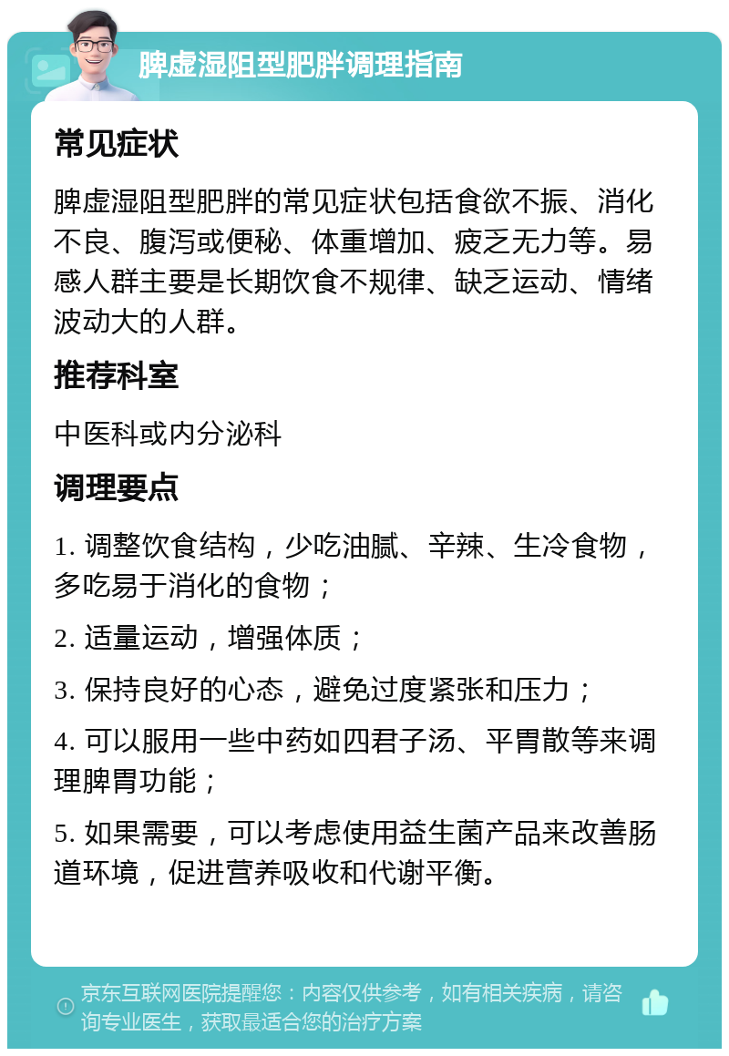 脾虚湿阻型肥胖调理指南 常见症状 脾虚湿阻型肥胖的常见症状包括食欲不振、消化不良、腹泻或便秘、体重增加、疲乏无力等。易感人群主要是长期饮食不规律、缺乏运动、情绪波动大的人群。 推荐科室 中医科或内分泌科 调理要点 1. 调整饮食结构，少吃油腻、辛辣、生冷食物，多吃易于消化的食物； 2. 适量运动，增强体质； 3. 保持良好的心态，避免过度紧张和压力； 4. 可以服用一些中药如四君子汤、平胃散等来调理脾胃功能； 5. 如果需要，可以考虑使用益生菌产品来改善肠道环境，促进营养吸收和代谢平衡。