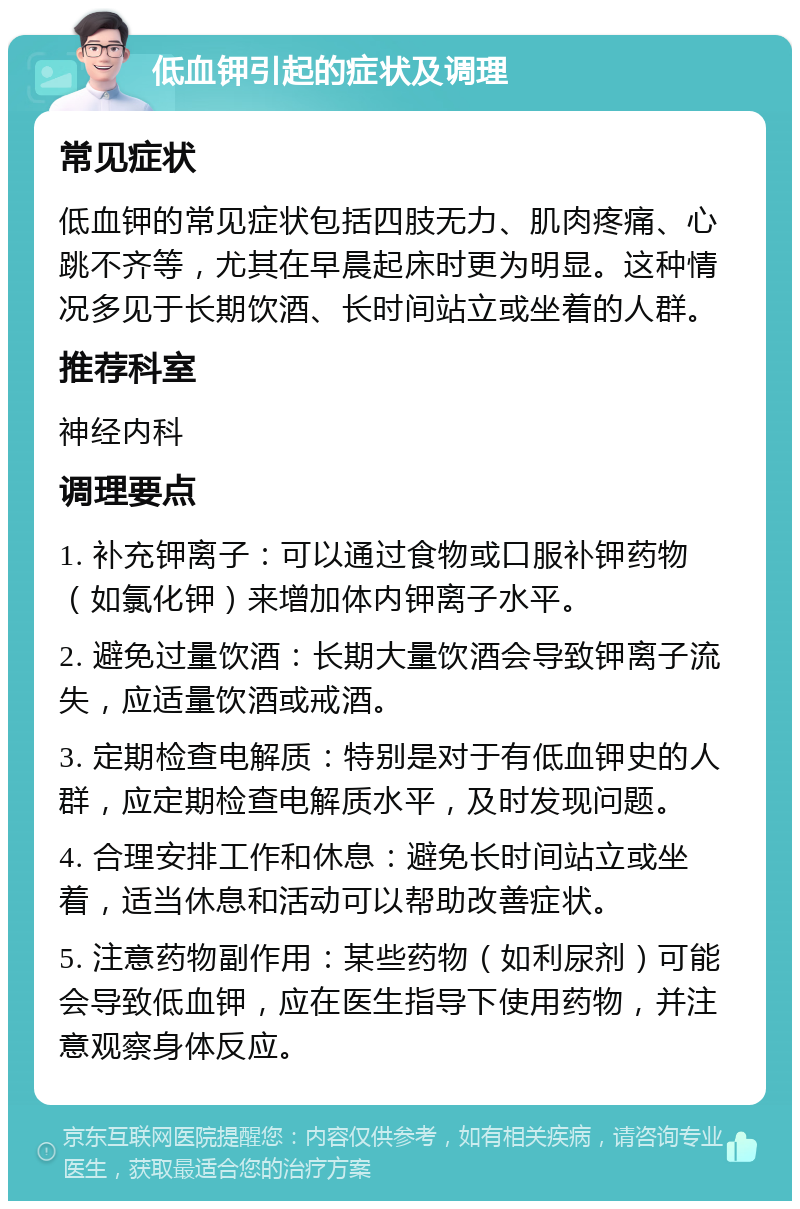 低血钾引起的症状及调理 常见症状 低血钾的常见症状包括四肢无力、肌肉疼痛、心跳不齐等，尤其在早晨起床时更为明显。这种情况多见于长期饮酒、长时间站立或坐着的人群。 推荐科室 神经内科 调理要点 1. 补充钾离子：可以通过食物或口服补钾药物（如氯化钾）来增加体内钾离子水平。 2. 避免过量饮酒：长期大量饮酒会导致钾离子流失，应适量饮酒或戒酒。 3. 定期检查电解质：特别是对于有低血钾史的人群，应定期检查电解质水平，及时发现问题。 4. 合理安排工作和休息：避免长时间站立或坐着，适当休息和活动可以帮助改善症状。 5. 注意药物副作用：某些药物（如利尿剂）可能会导致低血钾，应在医生指导下使用药物，并注意观察身体反应。