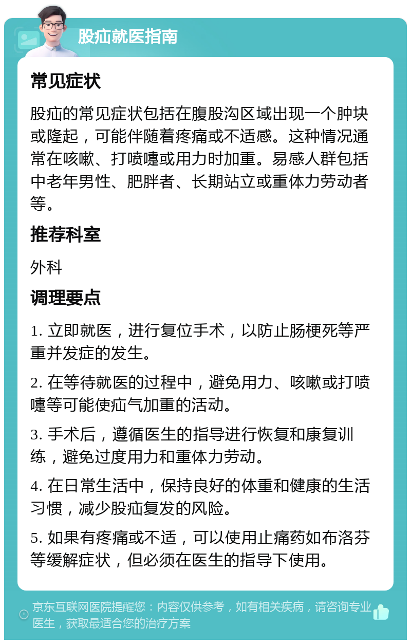 股疝就医指南 常见症状 股疝的常见症状包括在腹股沟区域出现一个肿块或隆起，可能伴随着疼痛或不适感。这种情况通常在咳嗽、打喷嚏或用力时加重。易感人群包括中老年男性、肥胖者、长期站立或重体力劳动者等。 推荐科室 外科 调理要点 1. 立即就医，进行复位手术，以防止肠梗死等严重并发症的发生。 2. 在等待就医的过程中，避免用力、咳嗽或打喷嚏等可能使疝气加重的活动。 3. 手术后，遵循医生的指导进行恢复和康复训练，避免过度用力和重体力劳动。 4. 在日常生活中，保持良好的体重和健康的生活习惯，减少股疝复发的风险。 5. 如果有疼痛或不适，可以使用止痛药如布洛芬等缓解症状，但必须在医生的指导下使用。