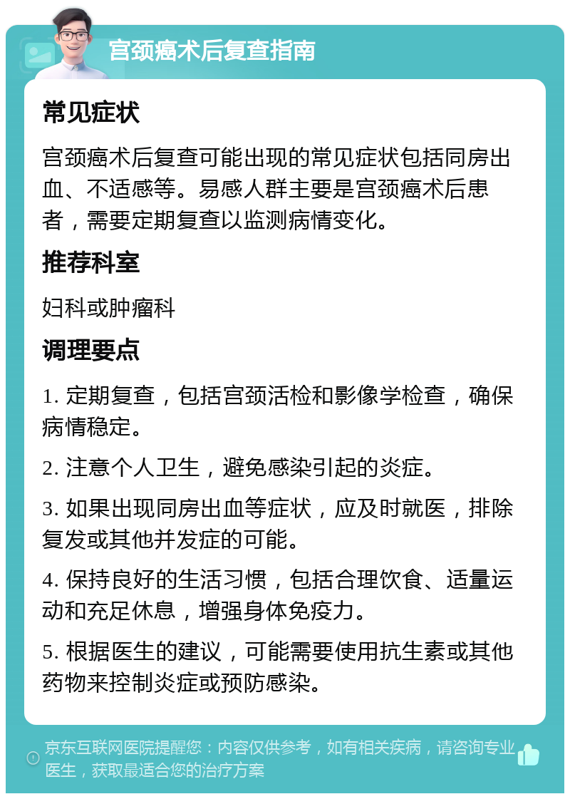 宫颈癌术后复查指南 常见症状 宫颈癌术后复查可能出现的常见症状包括同房出血、不适感等。易感人群主要是宫颈癌术后患者，需要定期复查以监测病情变化。 推荐科室 妇科或肿瘤科 调理要点 1. 定期复查，包括宫颈活检和影像学检查，确保病情稳定。 2. 注意个人卫生，避免感染引起的炎症。 3. 如果出现同房出血等症状，应及时就医，排除复发或其他并发症的可能。 4. 保持良好的生活习惯，包括合理饮食、适量运动和充足休息，增强身体免疫力。 5. 根据医生的建议，可能需要使用抗生素或其他药物来控制炎症或预防感染。