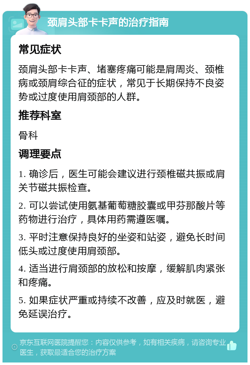 颈肩头部卡卡声的治疗指南 常见症状 颈肩头部卡卡声、堵塞疼痛可能是肩周炎、颈椎病或颈肩综合征的症状，常见于长期保持不良姿势或过度使用肩颈部的人群。 推荐科室 骨科 调理要点 1. 确诊后，医生可能会建议进行颈椎磁共振或肩关节磁共振检查。 2. 可以尝试使用氨基葡萄糖胶囊或甲芬那酸片等药物进行治疗，具体用药需遵医嘱。 3. 平时注意保持良好的坐姿和站姿，避免长时间低头或过度使用肩颈部。 4. 适当进行肩颈部的放松和按摩，缓解肌肉紧张和疼痛。 5. 如果症状严重或持续不改善，应及时就医，避免延误治疗。