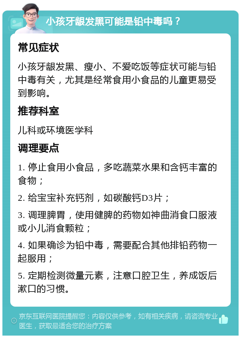 小孩牙龈发黑可能是铅中毒吗？ 常见症状 小孩牙龈发黑、瘦小、不爱吃饭等症状可能与铅中毒有关，尤其是经常食用小食品的儿童更易受到影响。 推荐科室 儿科或环境医学科 调理要点 1. 停止食用小食品，多吃蔬菜水果和含钙丰富的食物； 2. 给宝宝补充钙剂，如碳酸钙D3片； 3. 调理脾胃，使用健脾的药物如神曲消食口服液或小儿消食颗粒； 4. 如果确诊为铅中毒，需要配合其他排铅药物一起服用； 5. 定期检测微量元素，注意口腔卫生，养成饭后漱口的习惯。