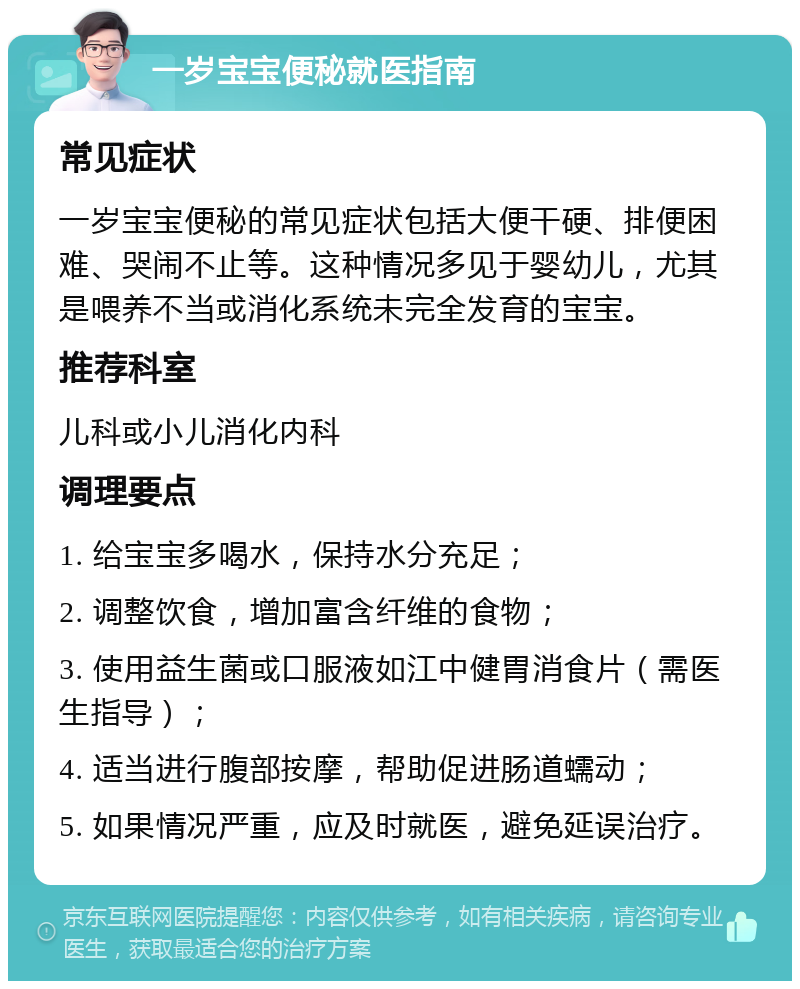 一岁宝宝便秘就医指南 常见症状 一岁宝宝便秘的常见症状包括大便干硬、排便困难、哭闹不止等。这种情况多见于婴幼儿，尤其是喂养不当或消化系统未完全发育的宝宝。 推荐科室 儿科或小儿消化内科 调理要点 1. 给宝宝多喝水，保持水分充足； 2. 调整饮食，增加富含纤维的食物； 3. 使用益生菌或口服液如江中健胃消食片（需医生指导）； 4. 适当进行腹部按摩，帮助促进肠道蠕动； 5. 如果情况严重，应及时就医，避免延误治疗。