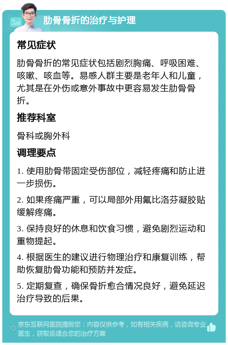 肋骨骨折的治疗与护理 常见症状 肋骨骨折的常见症状包括剧烈胸痛、呼吸困难、咳嗽、咳血等。易感人群主要是老年人和儿童，尤其是在外伤或意外事故中更容易发生肋骨骨折。 推荐科室 骨科或胸外科 调理要点 1. 使用肋骨带固定受伤部位，减轻疼痛和防止进一步损伤。 2. 如果疼痛严重，可以局部外用氟比洛芬凝胶贴缓解疼痛。 3. 保持良好的休息和饮食习惯，避免剧烈运动和重物提起。 4. 根据医生的建议进行物理治疗和康复训练，帮助恢复肋骨功能和预防并发症。 5. 定期复查，确保骨折愈合情况良好，避免延迟治疗导致的后果。