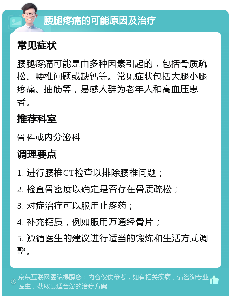 腰腿疼痛的可能原因及治疗 常见症状 腰腿疼痛可能是由多种因素引起的，包括骨质疏松、腰椎问题或缺钙等。常见症状包括大腿小腿疼痛、抽筋等，易感人群为老年人和高血压患者。 推荐科室 骨科或内分泌科 调理要点 1. 进行腰椎CT检查以排除腰椎问题； 2. 检查骨密度以确定是否存在骨质疏松； 3. 对症治疗可以服用止疼药； 4. 补充钙质，例如服用万通经骨片； 5. 遵循医生的建议进行适当的锻炼和生活方式调整。