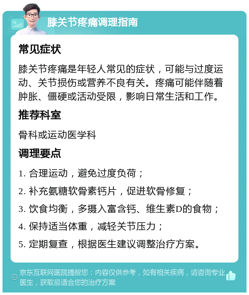 膝关节疼痛调理指南 常见症状 膝关节疼痛是年轻人常见的症状，可能与过度运动、关节损伤或营养不良有关。疼痛可能伴随着肿胀、僵硬或活动受限，影响日常生活和工作。 推荐科室 骨科或运动医学科 调理要点 1. 合理运动，避免过度负荷； 2. 补充氨糖软骨素钙片，促进软骨修复； 3. 饮食均衡，多摄入富含钙、维生素D的食物； 4. 保持适当体重，减轻关节压力； 5. 定期复查，根据医生建议调整治疗方案。