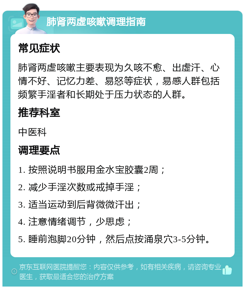 肺肾两虚咳嗽调理指南 常见症状 肺肾两虚咳嗽主要表现为久咳不愈、出虚汗、心情不好、记忆力差、易怒等症状，易感人群包括频繁手淫者和长期处于压力状态的人群。 推荐科室 中医科 调理要点 1. 按照说明书服用金水宝胶囊2周； 2. 减少手淫次数或戒掉手淫； 3. 适当运动到后背微微汗出； 4. 注意情绪调节，少思虑； 5. 睡前泡脚20分钟，然后点按涌泉穴3-5分钟。