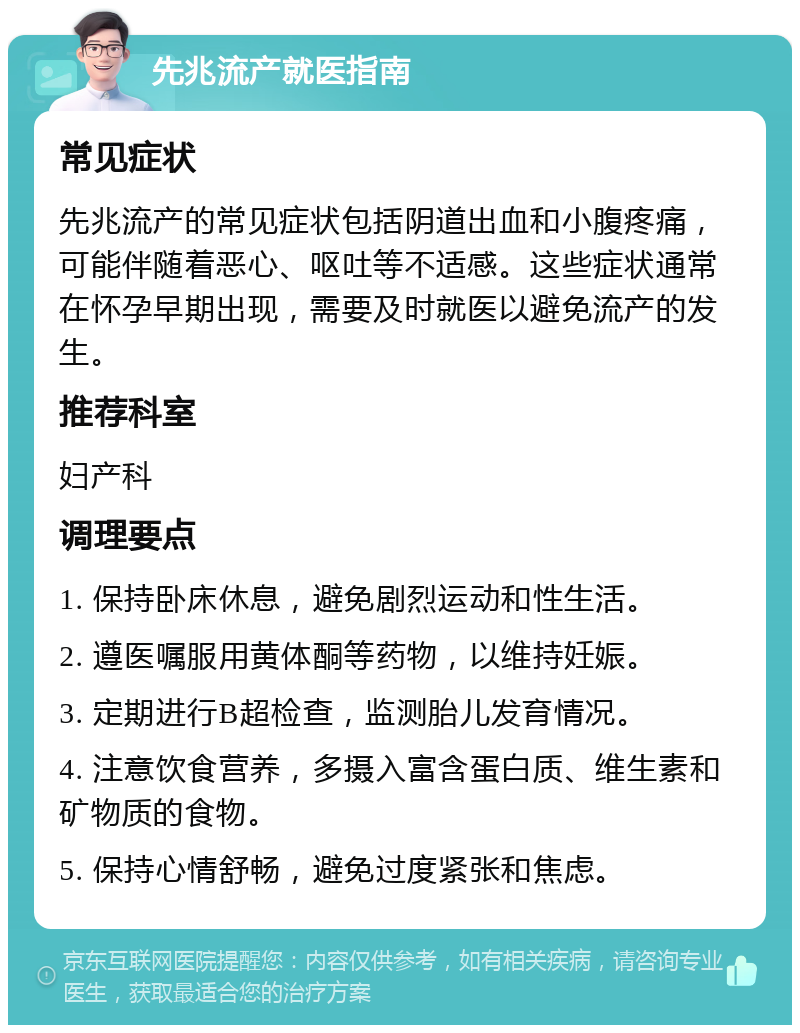 先兆流产就医指南 常见症状 先兆流产的常见症状包括阴道出血和小腹疼痛，可能伴随着恶心、呕吐等不适感。这些症状通常在怀孕早期出现，需要及时就医以避免流产的发生。 推荐科室 妇产科 调理要点 1. 保持卧床休息，避免剧烈运动和性生活。 2. 遵医嘱服用黄体酮等药物，以维持妊娠。 3. 定期进行B超检查，监测胎儿发育情况。 4. 注意饮食营养，多摄入富含蛋白质、维生素和矿物质的食物。 5. 保持心情舒畅，避免过度紧张和焦虑。