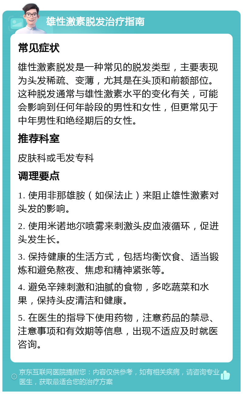 雄性激素脱发治疗指南 常见症状 雄性激素脱发是一种常见的脱发类型，主要表现为头发稀疏、变薄，尤其是在头顶和前额部位。这种脱发通常与雄性激素水平的变化有关，可能会影响到任何年龄段的男性和女性，但更常见于中年男性和绝经期后的女性。 推荐科室 皮肤科或毛发专科 调理要点 1. 使用非那雄胺（如保法止）来阻止雄性激素对头发的影响。 2. 使用米诺地尔喷雾来刺激头皮血液循环，促进头发生长。 3. 保持健康的生活方式，包括均衡饮食、适当锻炼和避免熬夜、焦虑和精神紧张等。 4. 避免辛辣刺激和油腻的食物，多吃蔬菜和水果，保持头皮清洁和健康。 5. 在医生的指导下使用药物，注意药品的禁忌、注意事项和有效期等信息，出现不适应及时就医咨询。