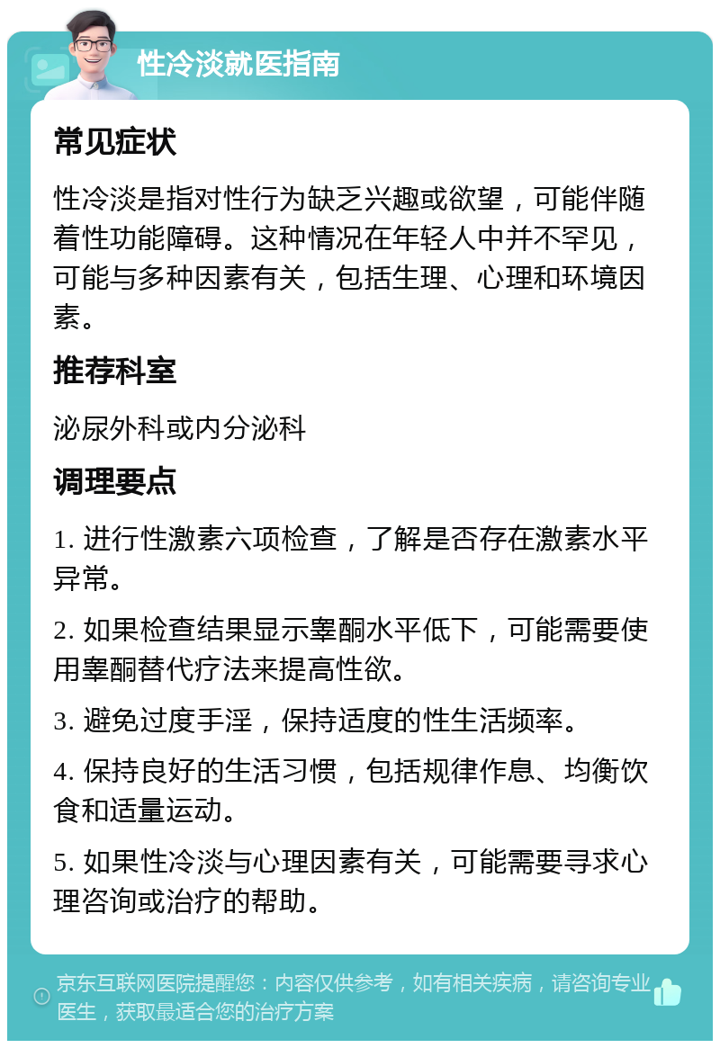 性冷淡就医指南 常见症状 性冷淡是指对性行为缺乏兴趣或欲望，可能伴随着性功能障碍。这种情况在年轻人中并不罕见，可能与多种因素有关，包括生理、心理和环境因素。 推荐科室 泌尿外科或内分泌科 调理要点 1. 进行性激素六项检查，了解是否存在激素水平异常。 2. 如果检查结果显示睾酮水平低下，可能需要使用睾酮替代疗法来提高性欲。 3. 避免过度手淫，保持适度的性生活频率。 4. 保持良好的生活习惯，包括规律作息、均衡饮食和适量运动。 5. 如果性冷淡与心理因素有关，可能需要寻求心理咨询或治疗的帮助。