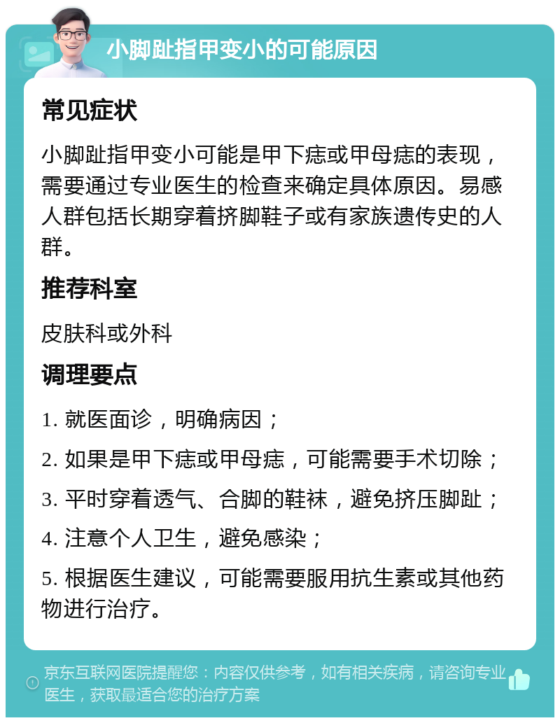 小脚趾指甲变小的可能原因 常见症状 小脚趾指甲变小可能是甲下痣或甲母痣的表现，需要通过专业医生的检查来确定具体原因。易感人群包括长期穿着挤脚鞋子或有家族遗传史的人群。 推荐科室 皮肤科或外科 调理要点 1. 就医面诊，明确病因； 2. 如果是甲下痣或甲母痣，可能需要手术切除； 3. 平时穿着透气、合脚的鞋袜，避免挤压脚趾； 4. 注意个人卫生，避免感染； 5. 根据医生建议，可能需要服用抗生素或其他药物进行治疗。