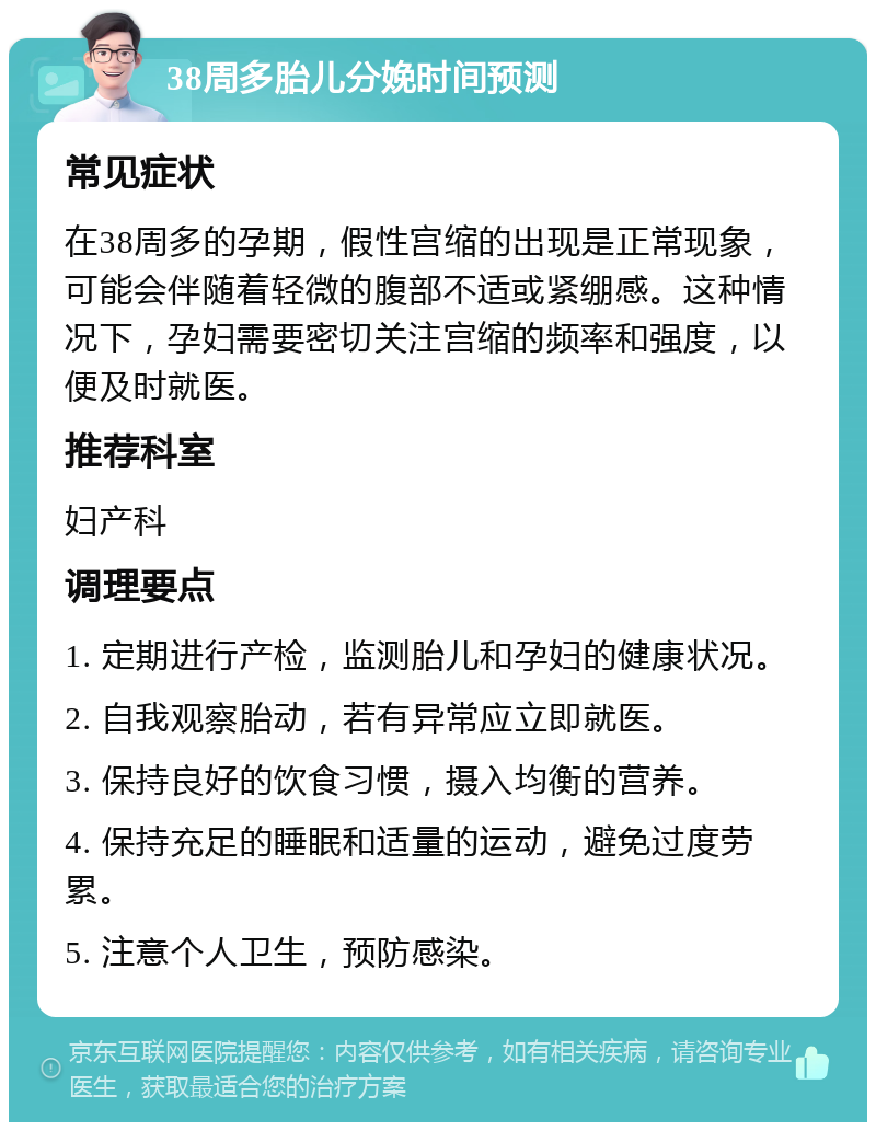 38周多胎儿分娩时间预测 常见症状 在38周多的孕期，假性宫缩的出现是正常现象，可能会伴随着轻微的腹部不适或紧绷感。这种情况下，孕妇需要密切关注宫缩的频率和强度，以便及时就医。 推荐科室 妇产科 调理要点 1. 定期进行产检，监测胎儿和孕妇的健康状况。 2. 自我观察胎动，若有异常应立即就医。 3. 保持良好的饮食习惯，摄入均衡的营养。 4. 保持充足的睡眠和适量的运动，避免过度劳累。 5. 注意个人卫生，预防感染。