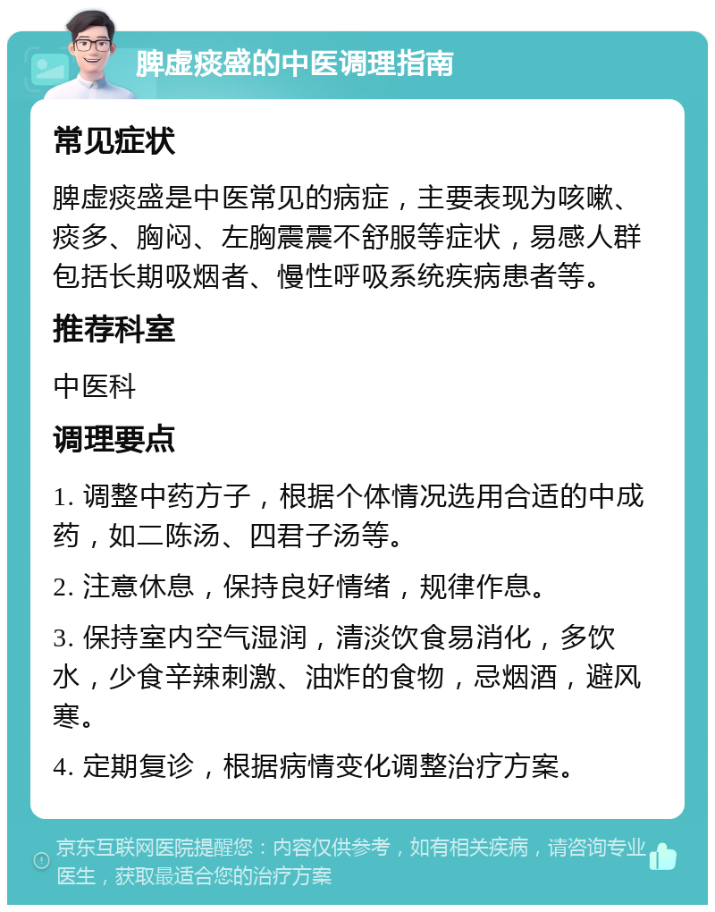 脾虚痰盛的中医调理指南 常见症状 脾虚痰盛是中医常见的病症，主要表现为咳嗽、痰多、胸闷、左胸震震不舒服等症状，易感人群包括长期吸烟者、慢性呼吸系统疾病患者等。 推荐科室 中医科 调理要点 1. 调整中药方子，根据个体情况选用合适的中成药，如二陈汤、四君子汤等。 2. 注意休息，保持良好情绪，规律作息。 3. 保持室内空气湿润，清淡饮食易消化，多饮水，少食辛辣刺激、油炸的食物，忌烟酒，避风寒。 4. 定期复诊，根据病情变化调整治疗方案。