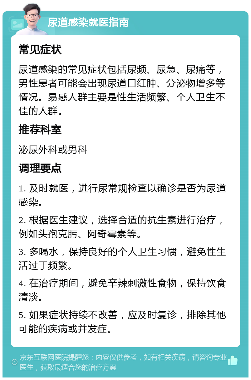 尿道感染就医指南 常见症状 尿道感染的常见症状包括尿频、尿急、尿痛等，男性患者可能会出现尿道口红肿、分泌物增多等情况。易感人群主要是性生活频繁、个人卫生不佳的人群。 推荐科室 泌尿外科或男科 调理要点 1. 及时就医，进行尿常规检查以确诊是否为尿道感染。 2. 根据医生建议，选择合适的抗生素进行治疗，例如头孢克肟、阿奇霉素等。 3. 多喝水，保持良好的个人卫生习惯，避免性生活过于频繁。 4. 在治疗期间，避免辛辣刺激性食物，保持饮食清淡。 5. 如果症状持续不改善，应及时复诊，排除其他可能的疾病或并发症。