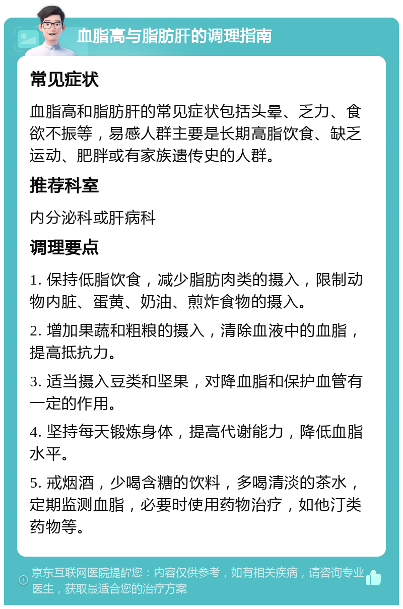 血脂高与脂肪肝的调理指南 常见症状 血脂高和脂肪肝的常见症状包括头晕、乏力、食欲不振等，易感人群主要是长期高脂饮食、缺乏运动、肥胖或有家族遗传史的人群。 推荐科室 内分泌科或肝病科 调理要点 1. 保持低脂饮食，减少脂肪肉类的摄入，限制动物内脏、蛋黄、奶油、煎炸食物的摄入。 2. 增加果蔬和粗粮的摄入，清除血液中的血脂，提高抵抗力。 3. 适当摄入豆类和坚果，对降血脂和保护血管有一定的作用。 4. 坚持每天锻炼身体，提高代谢能力，降低血脂水平。 5. 戒烟酒，少喝含糖的饮料，多喝清淡的茶水，定期监测血脂，必要时使用药物治疗，如他汀类药物等。