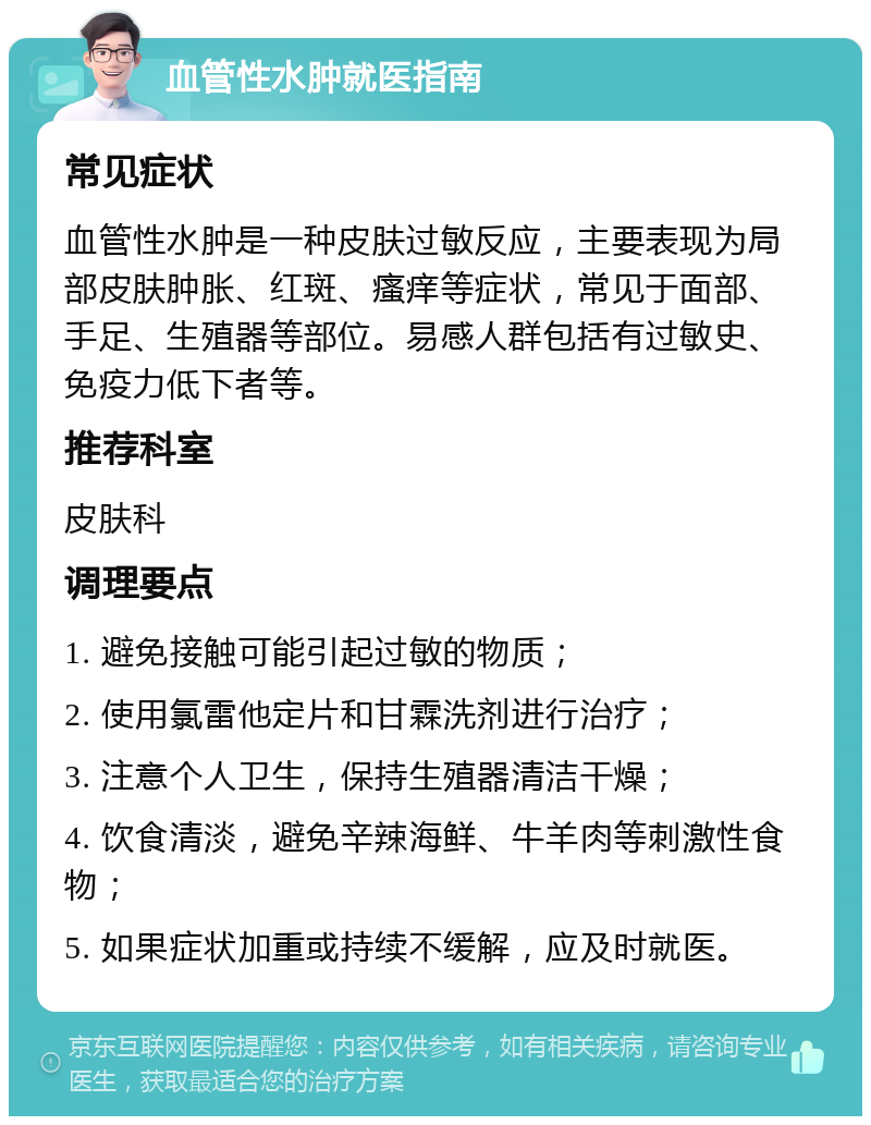 血管性水肿就医指南 常见症状 血管性水肿是一种皮肤过敏反应，主要表现为局部皮肤肿胀、红斑、瘙痒等症状，常见于面部、手足、生殖器等部位。易感人群包括有过敏史、免疫力低下者等。 推荐科室 皮肤科 调理要点 1. 避免接触可能引起过敏的物质； 2. 使用氯雷他定片和甘霖洗剂进行治疗； 3. 注意个人卫生，保持生殖器清洁干燥； 4. 饮食清淡，避免辛辣海鲜、牛羊肉等刺激性食物； 5. 如果症状加重或持续不缓解，应及时就医。