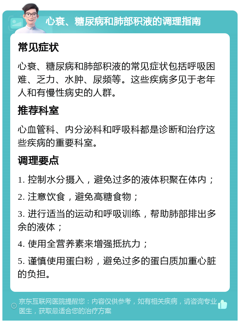 心衰、糖尿病和肺部积液的调理指南 常见症状 心衰、糖尿病和肺部积液的常见症状包括呼吸困难、乏力、水肿、尿频等。这些疾病多见于老年人和有慢性病史的人群。 推荐科室 心血管科、内分泌科和呼吸科都是诊断和治疗这些疾病的重要科室。 调理要点 1. 控制水分摄入，避免过多的液体积聚在体内； 2. 注意饮食，避免高糖食物； 3. 进行适当的运动和呼吸训练，帮助肺部排出多余的液体； 4. 使用全营养素来增强抵抗力； 5. 谨慎使用蛋白粉，避免过多的蛋白质加重心脏的负担。